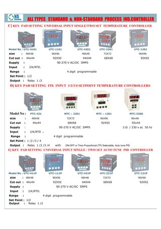 NON-
                       ALL TYPES STANDARD & NON-STANDARD PROCESS IND.CONTROLLER
C] KEY PAD SETTING UNIVERSAL INPUT SINGLE/TWO SET TEMPERATURE CONTROLLER




Model No : UTC-4101                     UTC-1101
                                            1101             UTC-4201            UTC-2201
                                                                                     2201                        UTC-1201
size      :           48X48               96X96                  48X48               72X72                              96X96
Cut out :             44x44               92X92                   44X44               68X68                              92X92
Supply        :                              90-270 V AC/DC SMPS
Input         :         J/K/RTD.
Range         :                                     4 digit programmable
Set Point : 1/2
Output        :        Relay 1 /2
 D] KEY PAD SETTING FIX INPUT 1/2/3/4 SETPOINT TEMPERATURE CONTROLLERS




Model No :              PTC-421                    MTC – 2201                 MTC – 1201                    MTC-3200
size              :      48X48                      72X72                         96X96                         96x48
Cut out           :       44x44                      68X68                         92X92                        92x44
Supply            :                           90 270 V AC/DC SMPS
                                              90-270                                                  110 / 230 v ac 50 hz
Input             :     J/K/RTD .
 Range            :                        4 digit programmable
Set Point : 1 /2 /3 / 4
Output        :        Relay 1 /2 /3 /4     with   ON-OFF or Time Proportional (TP) Selectable, Auto tune PID
                                                      OFF
E] KEY PAD SETTING UNIVERSAL INPUT SINGLE / TWO SET AUTO TUNE PID CONTROLLER
 ]




Model No : UTC-411P                     UTC-111P
                                            111P             UTC-421P             UTC-221P
                                                                                      221P                        UTC-121P
size      :           48X48               96X96                  48X48              72X72                           96X96
Cut out :             44x44               92X92                  44X44               68X68                              92X92
Supply        :                              90-270 V AC/DC SMPS
                                             90
Input         :        J/K/RTD.
Range         :                     4 digit programmable
Set Point : 1/2
Output    : Relay 1 /2
 