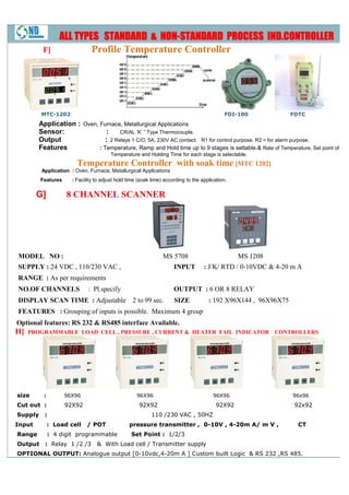 ALL TYPES STANDARD & NON-STANDARD PROCESS IND.CONTROLLER
                                        NON-
         F]               Profile Temperature Controller




         MTC-1202                                                                            FDI-100
                                                                                                 100            FDTC
        Application : Oven, Furnace, Metallurgical Applications
        Sensor:                 :    CR/AL ‘K’ ” Type Thermocouple.
        Output                 : 2 Relays 1 C/O, 5A, 230V AC contact. R1 for control purpose. R2 = for alarm purpose.
        Features            : Temperature, Ramp and Hold time up to 9 stages is settable.& Rate of Temperature, Set point of
                                                                                      settable.
                                        Temperature and Holding Time for each stage is selectable.
                        Temperature Controller with soak time [MTC 1202]
         Application : Oven, Furnace, Metallurgical Applications
         Features     : Facility to adjust hold time (soak time) according to the application.


        G]          8 CHANNEL SCANNER




MODEL NO :                                                      MS 5708                          MS 1208
SUPPLY : 24 VDC , 110/230 VAC ,
             DC                                                      INPUT         : J/K/ RTD / 0-10VDC & 4-20 m A
                                                                                                  10VDC 4
RANGE : As per requirements
NO.OF CHANNELS               : Pl.specify                            OUTPUT : 6 OR 8 RELAY
DISPLAY SCAN TIME : Adjustable 2 to 99 sec.                          SIZE            : 192 X96X144 , 96X96X75
FEATURES : Grouping of inputs is possible. Maximum 4 group
Optional features: RS 232 & RS485 interface Available.
H]   PROGRAMMABLE LOAD CELL , PRESSURE , CURRENT & HEATER FAIL INDICATOR CONTROLLERS




size      :         96X96                           96X96                              96X96                    96x96
Cut out :           92X92                            92X92                               92X92
                                                                                             2                   92x92
Supply    :                                               110 /230 VAC , 50HZ
Input         : Load cell   / POT               pressure transmitter , 0-10V , 4-20m A/ m V ,
                                                                                 20m                              CT
Range         : 4 digit programmable             Set Point : 1/2/3
Output    : Relay 1 /2 /3        & With Load cell / Transmitter supply
OPTIONAL OUTPUT: Analogue output [0-10vdc,4-20m A ] Custom built Logic & RS 232 ,RS 485.
                                 [
 