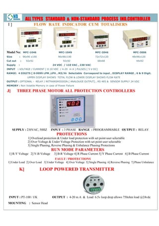 NON-
                    ALL TYPES STANDARD & NON-STANDARD PROCESS IND.CONTROLLER
 I]                          FLOW RATE INDICATOR CUM TOTALISERS




Model No:          MFC-1046                   MFC-1049                     MFC-2046                   MFC-3006
Size       :       96x96 x100                 96x96x100                    72x72x120                  48x96x120
Cut out        :     92x92                        92x92                      68x68                      44x92
Supply    :                              24 VDC / 110 VAC , 230 VAC
INPUT     : VOLTAGE / CURRENT [ 0-10 VDC / 4-20 m A ] PULSES [ 5 V DC]
RANGE: 4 DIGITS [ 0-9999 LPM ,LPH , M3/Hr Selectable Correspond to input , DISPLAY RANGE , 6 & 9 Digit.
                      UPPER DISPLAY SHOWS TOTAL FLOW & LOWER DISPLAY SHOWS FLOW RATE
OUTPUT : OPTIONAL - RELAY / RETRANSMISSION [ ANALOUGE OUTPUT] , RS 485 & SENSOR SUPPLY 24 VDC
MEMORY : Non Volatile Memory in case of Power Failure

J]        THREE PHASE MOTOR ALL PROTECTION CONTROLLERS




      SUPPLY : 230VAC, 50HZ             INPUT : 3 PHASE RANGE : PROGRAMMABLE OUTPUT : RELAY
                                            PROTECTIONS
                      1] Overload protection & Under load protection with set point user selectable
                      2] Over Voltage & Under Voltage Protection with set point user selectable
                      3] Single Phasing, Reverse Phasing & Unbalance Phasing Protections
                                        RUN MODE PARAMETERS
 1] R-Y Voltage 2] Y-B Voltage            3] B-R Voltage 4] R Phase Current 5] Y Phase Current 6] B Phase Current
                                           FAULT / PROTECTIONS
 1] Under Load 2] Over Load 3] Under Voltage 4] Over Voltage 5] Single Phasing 6] Reverse Phasing 7] Phase Unbalance

           K]                   LOOP POWERED TRANSMITTER




 INPUT : PT-100 / J/K                    OUTPUT : 4-20 m A & Load 6.5v loop drop allows 750ohm load @24vdc
 MOUNTING : Sensor Head
 