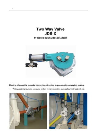 .
Two Way Valve
JDS-X
PT JOELCO DUNAMOS SOULSINDO
Used to change the material conveying direction in pneumatic conveying system
 Widely used in pneumatic conveying system in many industries such as flour mill, feed mill,etc.
 