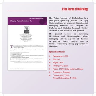 Asian Journal of Diabetology

                                                                                         From the Desk oF Group eDitor-in-chieF                                    The Asian Journal of Diabetology is a
Changing Practice Guidelines: A1C                                                                                                                                  prestigious quarterly journal. Dr Vijay
                                                                                                                                                                   Vishwanathan, an eminent Diabetologist,
                                                                                                                                                                   Managing Director, MV Hospital for
                                                                                                                                                                   Diabetes and Diabetes Research Center,
                                                                                                                                                                   Chennai is the Editor of the journal.
                                                              Dr KK Aggarwal
                                                Padma Shri and Dr BC Roy Awardee
                                         Sr Physician and Cardiologist, Moolchand Medcity
                                                                                                                                                                   The journal focuses on informing
                                                                                                                                                                   Physicians and Diabetologists about
                                             President, Heart Care Foundation of India
                                                 Group Editor-in-Chief, IJCP Group
                                                     Editor-in-Chief, eMedinewS
                                                  Member, Delhi Medical Council
                                            Director, IMA AKN Sinha Institute (08-09)
                                               Hony. Finance Secretary, IMA (07-08)                                                                                managing various aspects of diabetes
                                                    Chairman, IMA AMS (06-07)
                                            President, Delhi Medical Association (05-06)
                                                           drkk@ijcp.com                                                                                           to provide better patient care to
                                                                                                                                                                   India’s continually rising population of
T                                                                                                                                                                  diabetics.
          he American Diabetes Association (ADA), the International Diabetes Federation (IDF) and the European
          Association for the Study of Diabetes (EASD) have joined forces to recommend the use of the hemoglobin
          A1C assay for the diagnosis of diabetes.
A1C values vary less than FPG (fasting plasma glucose) values and the assay for A1C has technical advantages
compared with the glucose assay. A1C gives a picture of the average blood glucose level over the preceding


                                                                                                                                                                   Specifications
2-3 months.
A1C has numerous advantages over plasma glucose measurement:
   It is a more stable chemical moiety.
   The patient does not need to fast.


                                                                                                                                                                       Readership: 5,000
    Measuring A1C is more convenient and easier for patients who will no longer be required to undergo a fasting
                                                                                                                                                                   

    or oral glucose tolerance test (OGTT).
   It correlated tightly with the risk of developing retinopathy.


                                                                                                                                                                       Size: A4
The committee has determined that an A1C value of 6.5% or greater should be used for the diagnosis of diabetes.
This cut-point, is where risk of retinopathy really starts to go up.                                                                                               
Avoid using estimated average glucose, or EAG, as this is just a way to convert the A1C into glucose levels.
                  Source: American Diabetes Association (ADA) 69th Scientific Sessions. Presented June 5, 2009. Diabetes Care Published online June 5, 2009.
                                                                                                                                                                      Pages: 36+4
                                                                                                                                                                      Printing: 4+2 color
                                                                                                                                                               
                                                                                                                                                                       Paper: 170/90 GSM Indian Art Paper
Asian Journal of Diabetology, Vol. 12, No. 1, January-March 2010

                                                                                                                                                                   
                                                                                                                                                                      Frequency: Quarterly
                                                                                                                                                                      Cover Price: ` 300/-
                                                                                                                                                                       Annual Subscription ` 1200/-
 