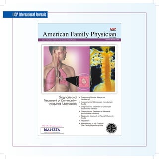 IJCP International Journals



                        American Family Physician                                                                                           Indian Edition
                       A peer-reviewed journal of the American Academy of Family Physicians                                           November-December, 2006




                                      Diagnosis and                                              Diagnosing Rhinitis: Allergic vs.
                                                                                                  Nonallergic
                           Treatment of Community-                                               Assessment of Microscopic Hematuria in
                               Acquired Tuberculosis                                              Adults
                                                                                                 Diagnosis and Treatment of Chlamydia
                                                                                                  trachomatis Infection
                                                                                                 Diagnosis and Treatment of Neisseria
                                                                                                  gonorrhoeae Infections
                                                                                                 Diagnostic Approach to Pleural Effusion in
                                                                                                  Adults
                                                                                                 Hepatitis A
                                                                                                 Management of Hip Fracture:
                       With Best Compliments from                                                 The Family Physician’s Role


                          A Division of     Pharmaceuticals Ltd.
 