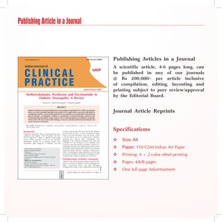 Publishing Article in a Journal



                                                                                                                                               Publishing Articles in a Journal
                                                                                                                                               A scientific article, 4-6 pages long, can
                                                                                                                                               be published in any of our journals
                                                                                                                                               @ Rs 200,000/- per article inclusive
                                                                                                                                               of compilation, editing, layouting and
                                                                                                Special Reprint 2009
                                                                                                                                               printing subject to peer review/approval
      Methylcobalamin, Pyridoxine and Nicotinamide in                                                                                          by the Editorial Board.
              Diabetic Neuropathy: A Review
                                S Jayaram*, Akash Khobragade**, Deepak Langade†

                                                         ABstRAct
         Diabetes is the most common etiological factor for peripheral neuropathy (PN). While conventional
         theory says that prolonged hyperglycemia results in the complications associated with diabetes,
         including neuropathy, a recent study found that PN can manifest even in individuals with abnormal
                                                                                                                                               Journal Article Reprints
         glucose tolerance, a prediabetic condition. A combination of methylcobalamin, pyridoxine and
         nicotinamide thus has additive and synergistic effects on the damaged nerve in diabetic neuropathy
         which protect the nerve from further damage, restore its structural and functional integrity and
         cause a recovery of function.

      Key words: Hyperglycemia, prediabetic, polyneuropathy, adenosylcobalamin, vitamin B6, nicotinic acid,


                                                                                                                                               Specifications
      myelin sheath, axon


  Background                                                    incidence approaches 50% for patients with diabetes
  Peripheral neuropathy (PN) is characterized by pain,          for more than 25 years.1 A study conducted in South
  numbness and tingling in the extremities and slow             India to find the prevalence and risk factors, found
  nerve conduction. It affects a significant percentage         a PN prevalence of 19.1% among type 2 diabetics
  of the Indian population and can be extremely
  debilitating. Around 7% of patients usually have
                                                                attending the diabetic clinic. Neuropathy was
                                                                diagnosed if the vibratory threshold of the great toe
                                                                exceeded 25. The incidence of PN increases with
                                                                                                                                                  Size: A4
  neuropathy upon diagnosis of diabetes, and the
                                                                increase in age and duration of diabetes.2 Based on a

   *Hon. Professor of Medicine
                                                                compilation of studies from different parts of the world,
                                                                the World Health Organization (WHO) has projected                                 Paper: 110 GSM Indian Art Paper
   Bombay Hospital, Mumbai                                      that the maximum increase in diabetes would occur in
   **Resident                                                   India.3 Considering the large population and the high
   †
    Clinical Pharmacology, Ex-lecturer
   Dept. of Pharmacology
   Grant Medical College and Sir JJ Group of Hospitals
                                                                prevalence of diabetes, the burden of diabetes and it’s
                                                                complications in India would become enormous.                                     Printing: 4 + 2 color offset printing
   Mumbai                                                       Pathophysiology of diabetic neuropathy
                                                                                                                                                  Pages: 4/6/8 pages
   Address for correspondence
   Dr Deepak Langade                                            Diabetes is the most common etiological factor for PN
   503/E-7, Runwal Estate, Opp. Lawkim                          and it is also the most studied in terms of pathogenesis.
   Ghodbunder Road, Thane (W), Mumbai - 400 607                 While conventional theory says that prolonged
   E-mail: drdgl@hotmail.com                                    hyperglycemia results in the complications associated
                                                                                                                                   June 2009




                                                                       INDIAN JOURNAL OF CLINICAL PRACTICE    l VOL.   20, NO. 1
                                                                                                                                                  One full page Advertisement
                                                            
 