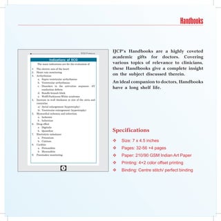 Handbooks


                                           ECG F ormulaE
                                                           IJCP’s Handbooks are a highly coveted
                                                           academic gifts for doctors. Covering
                Indications of ECG
     The main indications are for the evaluation of        various topics of relevance to clinicians,
1.   The electric axis of the heart                        these Handbooks give a complete insight
2.   Heart rate monitoring
3.   Arrhythmias
                                                           on the subject discussed therein.
      a. Supra ventricular arrhythmias
      b. Ventricular arrhythmias                           An ideal companion to doctors, Handbooks
      c. Disorders in the activation sequence- AV
          conduction defects
                                                           have a long shelf life.
      d. Bundle-branch block
      e. Wolff-Parkinson-White syndrome
4.   Increase in wall thickness or size of the atria and
     ventricles
      a) Atrial enlargement (hypertrophy)
      b) Ventricular enlargement (hypertrophy)
5.   Myocardial ischemia and infarction
      a. Ischemia
      b . Infarction
6.   Drug effect
      a Digitalis
      b. Quinidine                                         Specifications
7.   Electrolyte imbalance
      a. Potassium
      b. Calcium                                              Size: 7 x 4.5 inches
8.   Carditis
      a. Pericarditis                                         Pages: 32-56 +4 pages
      b. Myocarditis
9.   Pacemaker monitoring                                     Paper: 210/90 GSM Indian Art Paper
                                                              Printing: 4+2 color offset printing
                           
                                                              Binding: Centre stitch/ perfect binding
 