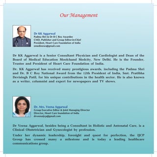 Our Management

             Dr KK Aggarwal
             Padma Shri & Dr B C Roy Awardee
             CMD, Publisher and Group Editor-in-Chief
             President, Heart Care Foundation of India
             emedinews@gmail.com


Dr KK Aggarwal is a Senior Consultant Physician and Cardiologist and Dean of the
Board of Medical Education Moolchand Medcity, New Delhi. He is the Founder,
Trustee and President of Heart Care Foundation of India.
Dr. KK Aggarwal has received many prestigious awards, including the Padma Shri
and Dr. B C Roy National Award from the 12th President of India, Smt. Pratibha
Devisingh Patil, for his unique contributions in the health sector. He is also known
as a writer, columnist and expert for newspapers and TV shows.




             Dr. Mrs. Veena Aggarwal
             Group Executive Editor & Joint Managing Director
             Director, Heart Care foundation of India
             drveenaijcp@gmail.com


Dr Veena Aggarwal, besides being a Consultant in Holistic and Antenatal Care, is a
Clinical Obstetrician and Gynecologist by profession.
Under her dynamic leadership, foresight and quest for perfection, the IJCP
Group has crossed many a milestone and is today a leading healthcare
communications group.
 