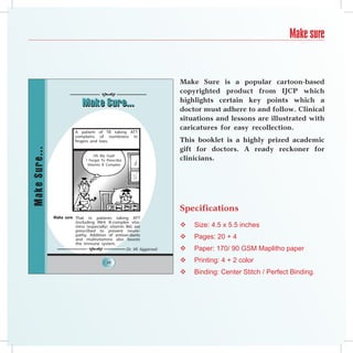 Make sure


                                                                     Make Sure is a popular cartoon-based
                                        
                                                                     copyrighted product from IJCP which
                                                                     highlights certain key points which a
                             Make Sure...
                                                                     doctor must adhere to and follow. Clinical
                                                                     situations and lessons are illustrated with
                                                                     caricatures for easy recollection.
                         A patient of TB taking ATT
                         complains of numbness in
                         fingers and toes.                           This booklet is a highly prized academic
                                                                     gift for doctors. A ready reckoner for
Make Sure...




                                    Oh My God!
                               ! Forget To Prescribe                 clinicians.
                                Vitamin B Complex




                                                                     Specifications
               Make sure That in patients taking ATT
                         (including INH) B-complex vita-
                         mins (especially) vitamin B6) are              Size: 4.5 x 5.5 inches
                         prescribed to prevent neuro-
                         pathy. Addition of antioxi-dants
                         and multivitamins also boosts                  Pages: 20 + 4
                         the immune system.
                                                 Dr. KK Aggarwal      Paper: 170/ 90 GSM Maplitho paper
                                           24                           Printing: 4 + 2 color
                                                                        Binding: Center Stitch / Perfect Binding.
 