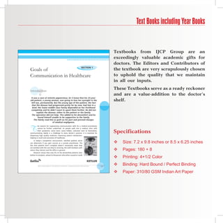 Text Books including Year Books


                                                                                                        Textbooks from IJCP Group are an
                                                                                                        exceedingly valuable academic gifts for
                                                                                                        doctors. The Editors and Contributors of
Goals of
                                                                   Section 1
                                                                                                        the textbook are very scrupulously chosen
Communication in Healthcare                                                                             to uphold the quality that we maintain
                                                                                                        in all our inputs.

Introduction
                                                                                                        These Textbooks serve as a ready reckoner
                                                                                                        and are a value-addition to the doctor’s
 It was a case of retinitis pigmentosa. Dr V knew that his 25-year-
old patient, a young woman, was going to lose her eyesight in the                                       shelf.
 left eye, permanently. But the young age of the patient, the fact
  that the disease had progressed pretty far by now, had him in a
  bind. Her lower middle class family depended on her livelihood
 completely and he didn’t want to upset them further. He did not
       explain the disease, either to the patient or the family.
  The operation did not help. This added to his discomfort and he
        found himself unable to be supportive to the family.
    The family read this as guilt on his part and pressed charges
                       of medical negligence.



T
         he reasons for augmenting communication skills for a medical practitioner
         cannot be further underlined. As people walk into a medical clinic with
         their symptoms, some overt, some hidden, unknown even to themselves,
communicating rightly is a challenge to every doctor’s practice. It is essential for                    Specifications
dispensing high quality medicine, improving patient satisfaction,
helping in recall and outcomes of healthcare.
     In today’s competitive environment, satisfied patients alone
can determine if you gain success as a private practitioner. The        Iris
                                                                               Pupil
                                                                                       Sclera
                                                                                                           Size: 7.2 x 9.8 inches or 8.5 x 6.25 inches
fact that patients don’t complain doesn’t necessarily mean they
                                                                                        Vitreous


                                                                                                            Pages: 180 + 8
are satisfied with the care they’re receiving, the staff members with
whom they interact and the office in general.                                                           
    Research shows that only 4% of the dissatisfied patients even                           Lens



                                                                                                            Printing: 4+1/2 Color
bother to complain, atleast to the person who either caused or could
                                                                                                        
                                                                                          Retina




         Skill EnhancEmEnt for mEdical StudEntS: communication for SuccESS                         13
                                                                                                           Binding: Hard Bound / Perfect Binding
                                                                                                           Paper: 310/80 GSM Indian Art Paper
 