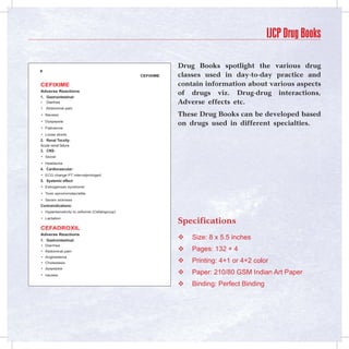 IJCP Drug Books

                                                          Drug Books spotlight the various drug

                                               Cefixime   classes used in day-to-day practice and
Cefixime                                                  contain information about various aspects
Adverse Reactions
                                                          of drugs viz. Drug-drug interactions,
1.	 Gastrointestinal:
• Diarrhea                                                Adverse effects etc.
• Abdominal pain
• Nausea                                                  These Drug Books can be developed based
• Dyspepsia
                                                          on drugs used in different specialties.
• Flatulence
• Loose stools
2.	 Renal Tocxity:
Acute renal failure
3.	 CNS:
• Sezial
• Headache
4.	 Cardiovascular:
• ECG change PT intervalprologed
5.	 Systemic effect:
• Estrogensan syndrome
• Toxic epromonolacratite
• Seram sickness
Contraindications:
• Hypersensitivity to cefixime (Cefalogroup)
• Lactation
                                                          Specifications
CefAdRoxil
Adverse Reactions
1.	 Gastrointestinal:
                                                             Size: 8 x 5.5 inches
• Diarrhea
• Abdominal pain                                             Pages: 132 + 4
• Angioedema
• Cholestasis                                                Printing: 4+1 or 4+2 color
• dyspepsia
• nausea
                                                             Paper: 210/80 GSM Indian Art Paper
                                                             Binding: Perfect Binding
 