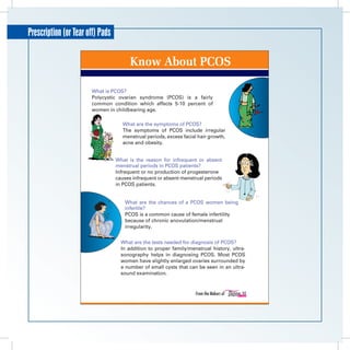 Prescription (or Tear off) Pads

                     	                  Know About PCOS

                         What is PCOS?
                         Polycystic ovarian syndrome (PCOS) is a fairly
                         common condition which affects 5-10 percent of
                         women in childbearing age.

                                     What are the symptoms of PCOS?
                                     The symptoms of PCOS include irregular
                                     menstrual periods, excess facial hair growth,
                                     acne and obesity.


                                  What is the reason for infrequent or absent
                                  menstrual periods in PCOS patients?
                                  Infrequent or no production of progesterone
                                  causes infrequent or absent menstrual periods
                                  in PCOS patients.


                                      What are the chances of a PCOS women being
                                      infertile?
                                      PCOS is a common cause of female infertility
                                      because of chronic anovulation/menstrual
                                      irregularity.


                                    What are the tests needed for diagnosis of PCOS?
                                    In addition to proper family/menstrual history, ultra-
                                    sonography helps in diagnosing PCOS. Most PCOS
                                    women have slightly enlarged ovaries surrounded by
                                    a number of small cysts that can be seen in an ultra-
                                    sound examination.


                                                                     From the Makers of
 