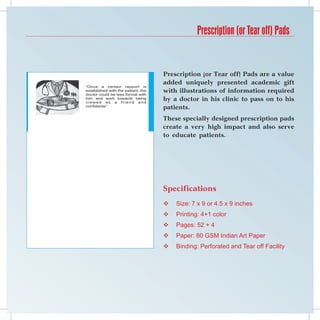 Prescription (or Tear off) Pads


                                    Prescription (or Tear off) Pads are a value
                                    added uniquely presented academic gift
“Once a certain rapport is
established with the patient, the
doctor could be less formal with
                                    with illustrations of information required
him and work towards being
viewed as a friend and
                                    by a doctor in his clinic to pass on to his
confidante”
                                    patients.
                                    These specially designed prescription pads
                                    create a very high impact and also serve
                                    to educate patients.




                                    Specifications
                                       Size: 7 x 9 or 4.5 x 9 inches
                                       Printing: 4+1 color
                                       Pages: 52 + 4
                                       Paper: 80 GSM Indian Art Paper
                                       Binding: Perforated and Tear off Facility
 