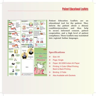 Patient Educational Leaflets


GUM (Periodontal Disease)                                                                    Signs and symptoms of periodontal (or
                                                                                             gum) disease?
                                                                                                                                                                                  Stages of PerioDontal (or gum) disease
                                                                                                                                                                                  Gingivitis                                       1
                                                                                                                                                                                                                                                                              Patient Education Leaflets are an
  Healt hy Gum


                                                                                                                                                                                                                                                                              educational tool for the patient. They
                                                                                                                                                                                                                                                       Bleeding
                                                        Periodontal                                                                                                               When infection                                                           Redness in gum
                                    Gum
                                     Supporting tisue   disease or                                                                                                                involves only the                                                        Swollen gum
                                                                                               Red, swollen and painful                                                                                                                                    No bone loss
                                                        gum disease is                                                                                                            gums (gingivae), it is
                                      Teeth                                                                      gums

                                                                                                                                                                                                                                                                              inform the patient about a disease
                                                        infection of the                                                                                                          called gingivitis.
                                                        gums and the
Unhe althy Gum                                          tissues supporting                                                                                                                                  2                    Periodontitis


                                                                                                                                                                                                                                                                              condition/procedure    and   thus    help
                                                        the teeth.                                                              Bleeding while brushing or                         Infection spreading to
                                                                                                                                                                                   bone and tisues
                                                                                                                                                                                                                                 Gum infection
         Gum
Infection Gum                                                                                                                   flossing                                          Gums receding from                             spreads to bone and
                                                                                                                                                                                  the teeth
      Teeth                                                                                                                                                                        Deeply infected bones                         tissues that support
                                                                                                                                                                                                                                 the teeth.


Causes of Periodental Disease (or Gum)
                                                                                               Teeth that are sensitive
                                                                                                   to heat and/or cold
                                                                                                                                                                                  Advanced periodontitis
                                                                                                                                                                                  Pockets become deep 3                                                                       to secure informed consent, patient
                                                                                                                                                                                  and may fill with pus.

                                                                                                                                                                                                                                                                              cooperation, and a high level of patient
                                                                                                                                                                                  As more gum tissue                                                  The pockets
Norm al Tooth                                                                                                                                                                                                                                         become deep
                                                                     Normal Tooth                                                                                                 and bone are destroyed,                                             Pus formation
No visible                                                                                                                                                                        teeth become loose and                                              Bones and Tisues more



                                                                                                                                                                                                                                                                              compliance. These Leaflets may translated
deposits                                                                                                                       Gums pulling away from                             may fall out or may have                                            destroyed
                                                                                                                               the teeth making teeth                             to be removed.
   Plaqu e                                                                                                                     appear longer

                                                                                                                                                                                  treatment
Plaque is the film of bacteria
that is formed on the teeth
and gums and difficult to see.
                                                                                                                                                                                                   Cleaning of deposits in the
                                                                                                                                                                                                            gum line
                                                                                                                                                                                                                                 Smoothen rough surfaces
                                                                                                                                                                                                                                        on tooth
                                                                                                                                                                                                                                                                              into regional Indian languages.
                                                                                    Plaque

                                                                                              Pus between                    Loose                    Space
     Tarta r
                                                                                               teeth and                     teeth                between teeth
    If the Plaque is not                                                                         gums
removed it will harden into                                                                                                                                                                                      Gargle or Rinse 3-4 times a day
  a thick yellow or brown                                                                    Consult a PerioDontiSt                                                                                              with the antiseptic mouthwash
                                                                           Tartar                                                                                                                                like Betadine Gargle
                                                                                             * if you notice any of
                                                                                                                                                                                   In more severe gum disease, you may be prescribed medications
                                                                                             these symptoms.                                                                        like antibiotics to control germs that cause infection OR surgery
                                                                                                                                                                                                              may be required.



Tips to prevent periodontal (or gum)
disease
                                                                                                Brush your teeth
                                                                                                  twice a day


                                                                                                                                                                                                                                                                              Specifications
 Visit your dentist regularly, at
        least twice a year




                                                    Eat a balanced diet containing
                                                       plenty of fresh fruits and


                                                                                                                                                                                                                                                                                  Size: A4
                                                              vegetables
                                                                                                                                           Clean between your
                                                                                                                                           teeth every day with
                                                                                                                                                   flass
                                                                                                                                                                                                                                                                              
                                                                                                                                                                                                                                                                                  Page; Single
   Control your blood sugar

                                                                                                                                                                                                                                                                              
                                                        Limit intake of sodas, coffee
                                                                 and alcohol
                                                                                                                                                                                                                                                                                 Paper: 80 GSM Indian Art Paper
          Stop smoking
                                                                                                                         Advt.                                                                                                                                                   Printing: 4 Color Offset Printing
                                                    Reduce both the quantity and
                                                      frequency of sugar intake
                                                                                                                                                                                                                                                                                  Back to Back Printing

   Use a mouthwash like Betadine
                                                                                                                                                                                                                                                                                 Binding: 2 Folds
                                                                                               Published, Printed and Edited by Dr KK Aggarwal, on behalf of IJCP Academy of
       Gargle and toothpast as                                                                CME as part of their social commitment towards upgrading the knowledge of Indian




                                                                                                                                                                                                                                                                                  Also Available with Dockets
    recommended by your dentist                                                                               doctors. Published at: Daryacha, 39 Hauz Khas Village,




                                                                                                                                                                                                                                                                              
                                                                                                                   New Delhi - 110 016. Telefax: 26965874/75;
                                                                                              E-mail: editorial@ijcp.com, drkk@ijcp.com Website: www.ijcpgroup.com, HIP/IN/----
 