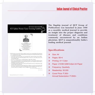 Indian Journal of Clinical Practice



                                                                                                                                                                 The flagship journal of IJCP Group of
                                                                                         From the Desk oF Group eDitor-in-ChieF
                                                                                         From the Desk oF Group eDitor-in-ChieF                                  Publications was launched in June 1990
ACS Updates Prostate Cancer Screening Guideline
                                                                                                                                                                 as a monthly medical journal to provide
                                                                                                                                                                 an insight into the proper diagnosis and
                                                                                                                                                                 treatment of diseases and conditions
                                                                                                                                                                 commonly encountered by an Indian
                                                                                                                                                                 physician. IJCP is unquestionably India’s
                                                                     Dr KK Aggarwal
                                                       Padma Shri and Dr BC Roy National Awardee
                                                                                                                                                                 leading medical journal.
                                                     Sr Physician and Cardiologist, Moolchand Medcity
                                                          President, Heart Care Foundation of India
                                                              Group Editor-in-Chief, IJCP Group
                                                                  Editor-in-chief, eMedinewS
                                                     Chairman Ethical Committee, Delhi Medical Council
                                                          Director, IMA AKN Sinha Institute (08-09)
                                                            Hony. Finance Secretary, IMA (07-08)
                                                                 Chairman, IMA AMS (06-07)
                                                        President, Delhi Medical Association (05-06)
                                                                    emedinews@gmail.com



                                                                                                                                                                 Specifications
                                                               http://twitter.com/DrKKAggarwal
                                                             Krishan Kumar Aggarwal (Facebook)




T
          he American Cancer Society (ACS) has updated its prostate cancer screening guideline. Men should only
          be screened after they receive information about the uncertainties, risks, and potential benefits associated
          with prostate cancer screening.
                                                                                                                                                                    Size: A4
    Prostate-specific antigen (PSA) testing is now recommended with or without the digital rectal exam (DRE).
    There is little evidence that the DRE adds significant benefit to the PSA test, except, perhaps, when the PSA
     is in the borderline range.                                                                                                                                    Pages: 56+4
    PSA value of 4.0 ng/ml be used as a reasonable threshold to trigger further evaluation.
    There is a new recommendation for men with PSA values between 2.5 and 4.0 ng/ml. Twenty-five percent
     of men with PSA levels between 2.5 and 4.0 ng/ml harbor prostate cancer and physicians should consider an                                                      Printing: 4+1 Color
     individualized risk assessment for these men.

                                                                                                                                                                    Paper: 210/90 GSM Indian Art Paper
    An individual assessment should take into account non-PSA risk factors, such as race, family history, results
     of previous biopsies and DRE results.
    ACS also now recommends that the PSA testing interval be reduced to every other year for men whose PSA
     level is under 2.5 ng/ml. Such a reduction in testing frequency will lead to significantly reduced false positives,
     unnecessary biopsies and overdiagnosis, with only a negligible increase in missed cancers.
                                                                                                Source: CA Cancer J Clin Published online March 3, 2010.
                                                                                                                                                                    Frequency: Quarterly
                                                                                                                                       n      n      n
                                                                                                                                                                    Readership: 50,000
                                                                                                                                                                    Cover Price: ` 300/-
Indian Journal of Clinical Practice, Vol. 21, No. 9, February 2011                                                                                         485

                                                                                                                                                                     Annual Subscription: ` 3500/-
 