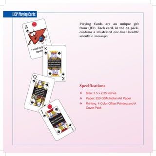 IJCP Playing Cards
                     Playing Cards are an unique gift
                     from IJCP. Each card, in the 52 pack,
                     contains a illustrated one-liner health/
                     scientific message.




                     Specifications
                        Size: 3.5 x 2.25 inches
                        Paper: 250 GSM Indian Art Paper
                        Printing: 4 Color Offset Printing and A
                         Cover Pack
 