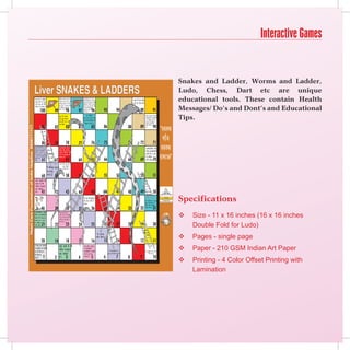 Interactive Games


Snakes and Ladder, Worms and Ladder,
Ludo, Chess, Dart etc are unique
educational tools. These contain Health
Messages/ Do’s and Dont’s and Educational
Tips.




Specifications
   Size - 11 x 16 inches (16 x 16 inches
    Double Fold for Ludo)
   Pages - single page
   Paper - 210 GSM Indian Art Paper
   Printing - 4 Color Offset Printing with
    Lamination
 