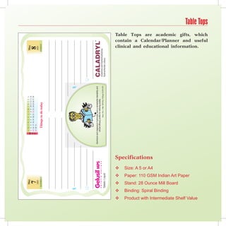 May                                                                                                        S M T W T F S S M TWT F S
                                                                                                                                                                               M 1 2 3 4 5 6 7 8 9 10 11 12 13 14                                          May
                                                                                                                                                                               A 15 16 17 18 19 20 21 22 23 24 25 26 27 28
                                                                           7                                                                                                   Y 29 30 31                                                                  8
                                                                        2005                                                                                                                                                                               2005
                                                                  SATURDAY                                                                                                            Things to do today                                                  SUNDAY




                                                                                                                                                                    Aluminium and magnesium hydroxide have a remarkable tolerability and
                                                                                                                                                                                  clinical efficacy profile for relieving acidity.
                                                                                                                                                                                                   Cleve. Clin. J. Med. 2003 Nov.;70(Suppl. 5):S51-S70.




   
                                         
                                                                    
                                                                                                 
                                                                                                                                  
                                                                                                                                                   Specifications
                                                                                                                                 Size: A 5 or A4




                                        Binding: Spiral Binding
                                                                  Stand: 28 Ounce Mill Board
                                                                                               Paper: 110 GSM Indian Art Paper




Product with Intermediate Shelf Value
                                                                                                                                                                                                                                                            clinical and educational information.
                                                                                                                                                                                                                                                            contain a Calendar/Planner and useful
                                                                                                                                                                                                                                                            Table Tops are academic gifts, which
                                                                                                                                                                                                                                                                                                    Table Tops
 