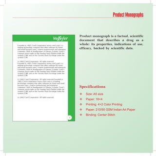 Product Monographs


                                                                                        Product monograph is a factual, scientific
                                                                                        document that describes a drug as a
el.com) is a      Founded in 1985, Corel Corporation (www.corel.com) is a
                                                                                        whole: its properties, indications of use,
e for home
 and enterprise
                  leading technology company that offers software for home
                  and small business users, creative professionals and enterprise
                                                                                        efficacy, backed by scientific data.
nada, Corel’s     customers. With its headquarters in Ottawa, Canada, Corel’s
ket under the     common stock trades on the Nasdaq Stock Market under the
 ge under the     symbol CORL and on the Toronto Stock Exchange under the
                  symbol COR.

                  (c) 2002 Corel Corporation. All rights reserved.
el.com) is a      Founded in 1985, Corel Corporation (www.corel.com) is a
e for home        leading technology company that offers software for home
 and enterprise   and small business users, creative professionals and enterprise
nada, Corel’s     customers. With its headquarters in Ottawa, Canada, Corel’s
ket under the     common stock trades on the Nasdaq Stock Market under the
 ge under the     symbol CORL and on the Toronto Stock Exchange under the
                  symbol COR.

Founded in        (c) 2002 Corel Corporation. All rights reserved.Founded in
leading           1985, Corel Corporation (www.corel.com) is a leading
me and small      technology company that offers software for home and small
prise
nada, Corel’s
                  business users, creative professionals and enterprise
                  customers. With its headquarters in Ottawa, Canada, Corel’s           Specifications
ket under the     common stock trades on the Nasdaq Stock Market under the
 ge under the     symbol CORL and on the Toronto Stock Exchange under the
                  symbol COR.
                                                                                           Size: A5 size
                  (c) 2002 Corel Corporation. All rights reserved.
                                                                                           Paper: 16+4
                                                                                           Printing: 4+2 Color Printing
                                                                                           Paper: 210/90 GSM Indian Art Paper
                                                                                           Binding: Center Stitch
                                                                                    1
 