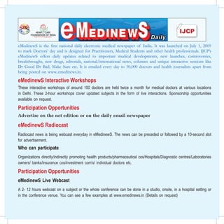 eMedinewS is the first national daily electronic medical newspaper of India. It was launched on July 1, 2009
toHead Office: 39 Daryacha, Hauz Khas Village, New Delhi, India. e-Mail: emedinews@gmail.com, Website: www.ijcpgroup.com
   mark Doctors’ day and is designed for Practitioners, Medical Students and other health professionals. IJCP’s
eMedinewS offers dailyemedinewsrelated to important medical developments, new www.emedinews.org
                              updates is now available online on www.emedinews.in or launches, controversies,
breakthroughs, new drugs, editorials, national/international in Chief columns and unique interactive sessions like
                                                  From the Desk of Editor
                                                                          news,
Dr Good Dr Bad, Make Sure etc. It is emailed Shri and Dr BCto 50,000 Awardee and health journalists apart from
                                                  Padma
                                                          every day Roy National doctors
being posted on www..emedinews.in.                Dr KK Aggarwal
                                                                   President, Heart Care Foundation of India; Sr Consultant and Dean Medical Education,
eMedinewS Interactive Workshops President, IMA New DelhiDelhi Medical Council; Past President, Delhi Medical Association;
                              Moolchand Medcity; Member,
                              Past                       Branch; Past Hony Director. IMA AKN Sinha Institute, Chairman
These interactive workshops of around 100 doctors areof held twice a month for medical doctors at various Chief
                                                   IMA Academy       Medical Specialities  Hony Finance Secretary National IMA; Editor in locations
                                                   IJCP Group of Publications  Hony Visiting Professor (Clinical Research) DIPSAR
in Delhi. These 2-hour workshops cover updated subjects in the form of live interactions. Sponsorship opportunities
                                                                 8th January 2011, Saturday
available on request.   Top 10 Stroke Risks Responsible for 90% of Risks of Stroke     randomized controlled dietary trial reported in the American Journal
                                Scientists have identified the top 10 stroke risks responsible for 90%       of Clinical Nutrition.

Participation OpportunitiesIn edition of the Lancet, Canadian authors from
                 of risks of stroke.
                 and in a forthcoming
                                      INTERSTROKE study, published online first                              HCC Treated with Resection has Lower Recurrence Rate vs
                                                                                                             Radiofrequency Ablation
                                McMaster University used data from 6,000 people (3,000 cases of
                                                                                                             Hung-Hsu Hung and colleagues report in the January issue of
Advertise on the net edition or on the daily email newspaper
                                stroke and 3,000 controls) in 22 countries around the world. They
                                looked at patients who’d had a first acute stroke and compared them          Clinical Gastroenterology and Hepatology even though percutaneous
                                with people who’d not had a stroke.                                          radiofrequency ablation and surgical resection for small hepatocellular

eMedinewS Radiocast
                                                                                                             carcinomas have comparable survival rates, patients who underwent
                                The authors found the following 10 risk factors to be significantly          the ablation procedure have a higher rate of cancer recurrence than
                                associated with stroke: High blood pressure, smoking, waist-to-              those who had surgical resection. The authors stated that these
                                hip ratio (abdominal obesity), diet, physical activity, blood lipids,        observations stress upon the need for close surveillance after local
                                diabetes mellitus (type 2), alcohol intake, stress and depression and
Radiocast news is being webcast everyday in eMedinewS. The news can be preceded or followed by a 10-second slot
                                heart disorders. Put together, these risk factors accounted for 90% of
                                                                                                             ablation therapy.”
                                risks for all stroke.            Insecticidal Nets don’t Reduce Leishmania Risks
for advertisement.              These risk factors were all significant for ischaemic stroke - caused by
                                                                 Results of a paired cluster-randomized trial note that using durable
                                a blood clot blocking a blood vessel in the brain. High blood pressure,      insecticidal nets do not significantly improve on existing measures to
Who can participate             smoking, waist-to-hip ratio, diet and alcohol intake were significant
                                risk factors for intracerebral haemorrhagic stroke - bleeding into the
                                                                                                             control Leishmania donovani infection on the Indian subcontinent. The
                                                                                                             trial included villages in three Nepalese and one Indian district with a
                                brain tissue. The ratio of bad to good blood lipids (apolipoproteins)        high reported incidence of visceral leishmaniasis. Intervention clusters
                                was an important risk for ischemic stroke but not for haemorrhagic           were given durable insecticidal nets, deltamethrin treatment; control
Organizations directly/indirectly promoting health products/pharmaceutical cos/Hospitals/Diagnostic centres/Laboratories
                                stroke. Targeted population-based interventions that reduce blood            clusters continued with existing conventional strategies of irregular
                                                                                                             insecticide residual spraying and use of untreated nets. The results
                                pressure and smoking, and promote physical (WebMD)
owners/ banks/insurance cos/investment com’s/ individual doctors etc.
                                Dr KK Aggarwal                                                               showed no significant reduction in the rate of L. donovani infection
                                                                                                             in Indian and Nepalese villages receiving long-lasting insecticidal nets
                                Editor in Chief                                                              vs usual control measures. There is also no effect on the rate of
Participation Opportunities     ————————————————————————————
                 International News
                                                                                                             clinical leishmaniasis. The study is published online 29 December
                                                                                                             2010 in BMJ.
                                The 2010 AHA Guidelines on Cardiac Arrest Care                               Infertility Update
eMedinewS Live Webcast a step awaytofrom the traditional approachinofbasic life
                 Change from “A-B-C”
                 support is
                                      “C-A-B.” A major change
                                                                       airway-
                                                                                                             What is IUI? What is the Average Success Rate of IUI? How many
                                                                                                             Cycles of IUI can be Tried?
                                breathing-chest compressions (taught with the mnemonic “A-B-C”)              IUI is a simple OPD procedure. In this procedure, washed capacitated
A 2- 12 hours webcast on firstsubject this change.whole conference There are done in a studio, onsite, in a hospital setting or
                         to
                            a establishingor the compressions (“C-A-B”). can be
                         several reasons for
                                                good chest                                                   sperms are put in the uterus. The ovary is stimulated by giving hormone
                                                                                                             injections to produce multiple follicles and the procedure is carried out
in the conference venue. •You can see (VF) or pulseless ventricular tachycardia (VT),
                            Most survivors of a few examples an initial rhythm of
                         ventricular fibrillation
                                                  adult cardiac arrest have at www.emedinews.in (Details on request)
                                                                                                             when the eggs are about to be released. We have had a good success
                                                                                                             rate with this method and recommend it as the first line of treatment
                                and these patients are best treated initially with chest compressions        in patients who have patent tubes and a reasonably good semen count.
                                and early defibrillation rather than airway management.                      Success rate varies according to the indication but around 15-18% can
                                • Airway management, whether mouth-to-mouth breathing, bagging,              be considered good. Most couples conceive within first three cycles of
                                or endotracheal intubation, often results in a delay of initiation of good   IUI, in subsequent cycles the positive outcome is less. One can try up
                                chest compressions. Airway management is no longer recommended               to six IUI cycles then probably turn to IVF-ET.
                                until after the first cycle of chest compressions –– 30 compressions in                                                          −Dr. Kaberi Banerjee
                                18 seconds. The 30 compressions are now recommended to precede
                                the 2 ventilations, which previous guidelines had recommended at the         Women’s Health: Preventing Top 10 Threats (Mayo Clinic)
                                start of resuscitation.
 