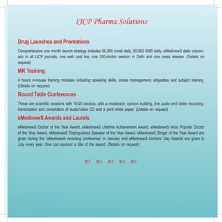 IJCP Pharma Solutions

Drug Launches and Promotions
Comprehensive one month launch strategy includes 50,000 email daily, 50,000 SMS daily, eMedinewS daily column,
adv in all IJCP journals, one web cast live, one 200-doctor session in Delhi and one press release. (Details on
request)

MR Training
4 hours in-house training modules including speaking skills, stress management, etiquettes and subject training.
(Details on request)

Round Table Conferences
These are scientific sessions with 10-20 doctors, with a moderator, opinion building, live audio and video recording,
transcription and compilation of audio/video CD and a print white paper. (Details on request)

eMedinewS Awards and Laurels
eMedinewS Doctor of the Year Award, eMedinewS Lifetime Achievement Award, eMedinewS Most Popular Doctor
of the Year Award, eMedinewS Distinguished Speaker of the Year Award, eMedinewS Singer of the Year Award are
given during the “eMedinewS revisiting conference” in January and eMedinewS Doctors’ Day Awards are given in
July every year. One can sponsor a title of the award. (Details on request)



                                                                  
 