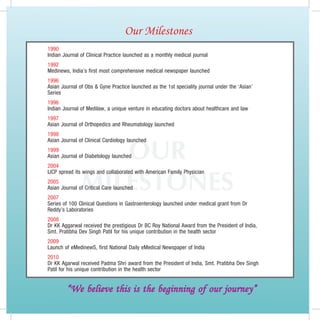 Our Milestones
1990
Indian Journal of Clinical Practice launched as a monthly medical journal
1992
Medinews, India’s first most comprehensive medical newspaper launched
1996
Asian Journal of Obs  Gyne Practice launched as the 1st speciality journal under the ‘Asian’
Series
1996
Indian Journal of Medilaw, a unique venture in educating doctors about healthcare and law
1997
Asian Journal of Orthopedics and Rheumatology launched
1998



                  OUR
Asian Journal of Clinical Cardiology launched
1999
Asian Journal of Diabetology launched
2004


               MIlEStOnES
IJCP spread its wings and collaborated with American Family Physician
2005
Asian Journal of Critical Care launched
2007
Series of 100 Clinical Questions in Gastroenterology launched under medical grant from Dr
Reddy’s Laboratories
2008
Dr KK Aggarwal received the prestigious Dr BC Roy National Award from the President of India,
Smt. Pratibha Dev Singh Patil for his unique contribution in the health sector
2009
Launch of eMedinewS, first National Daily eMedical Newspaper of India
2010
Dr KK Agarwal received Padma Shri award from the President of India, Smt. Pratibha Dev Singh
Patil for his unique contribution in the health sector


        “We believe this is the beginning of our journey”
 