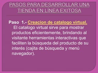 Paso 1.- Creacion de catalogo virtual.
  El catalogo virtual sirve para mostrar
 productos eficientemente, brindando al
 visitante herramientas interactivas que
 faciliten la búsqueda del producto de su
 interés (cajita de búsqueda y menú
 navegador).
 