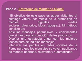 Paso 2.- Estrategia de Marketing Digital

     El objetivo de este paso es atraer visitantes al
    catalogo virtual, por medio de la promoción en
    medios                 digitales             (redes
    sociales, directorios, blogs, google..). Mi método
    consiste en:
   Articular mensajes persuasivos y convincentes
    que sirvan para la promoción de tus productos.
   Diseñar una estrategia anual con las mejores
    fechas para difundir los mensajes.
   Interlazar los perfiles en redes sociales de la
    Pyme para que los mensajes se vayan publicando
    de manera oportuna, relevante y automatizada.
 