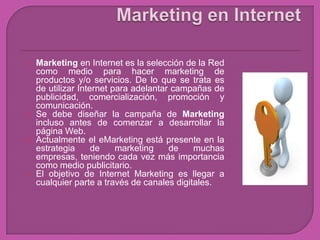    Marketing en Internet es la selección de la Red
    como medio para hacer marketing de
    productos y/o servicios. De lo que se trata es
    de utilizar Internet para adelantar campañas de
    publicidad, comercialización, promoción y
    comunicación.
   Se debe diseñar la campaña de Marketing
    incluso antes de comenzar a desarrollar la
    página Web.
   Actualmente el eMarketing está presente en la
    estrategia      de    marketing    de    muchas
    empresas, teniendo cada vez más importancia
    como medio publicitario.
   El objetivo de Internet Marketing es llegar a
    cualquier parte a través de canales digitales.
 