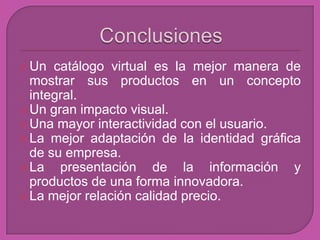  Un  catálogo virtual es la mejor manera de
  mostrar sus productos en un concepto
  integral.
 Un gran impacto visual.
 Una mayor interactividad con el usuario.
 La mejor adaptación de la identidad gráfica
  de su empresa.
 La   presentación de la información y
  productos de una forma innovadora.
 La mejor relación calidad precio.
 