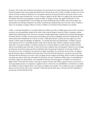les mans, i ella va anar cap a la darrera una muntanya. Era una mena de cova amb un bressol que ella el gronxava, dins
hi havia un quants ossos, eren tan petits que devien de ser d'un nen de dos anys. L'Alba i en Dídac van girar cua i es van
marxar. Al tornar el motor no funcionava i es van quedar a passar la nit al port. Pel matí la van tornar a veure i la van
seguir, van anar a parar al mateix lloc: a la cova i la dona va agafar la mà de l'Alba i li va agafar el pit com per donar-li
als esquelet. Ella s'envà anar empipada. A arribar en Dídac va arreglar el motor. Van agafar l'embarcació i es van
marxar. Cap a la matinada l'Alba li va dir al Dídac que estava embarassada d'ell. En Dídac estava molt content. Van
estar pensant en el nom que li posarien i van arriba a conclusió que li posarien Mar, tant si fos nen o nena. A l'arribar a
Tossa i es van quedar a la platja, l'Alba es va treure a el bikini i es van estirar els dos, després es van estimar.
L'Alba va sortir del remolcador i es va trobar l'indret trist i llòbrec, d'on ella i en Dídac havien sortit a l'estiu. Ara ells ja
tornaven a una vida quotidiana, després de tot l'estiu. Amb el pas del temps el ventre de l'Alba va començar a perdre
aquella llisor adolescent que tenia. Tots dos es van posar a estudiar ginecologia i obstetrícia per tal d'estar ben preparats
al moment del part. En Dídac va anar per totes les farmàcies que coneixia arreplegant estris per l'arribada del part. Ells
només parlaven de l'arribada del seu 1r fill en tot el dia. L'Alba abans del part va passar per unes etapes com a tenir
nàusees i vòmits, etapes de melangia i de llàgrimes... les normals que tenen una embarassades, i en Dídac o passava
sense reprotxar-li mai res. A l'arribada del part, només amb sis dies de retràs, l'Alba va començar a tenir uns dolors
molts forts, va ser quan en Dídac va començar a preparar tot. Una hora després va vindre el part; en Dídac fascinat i
amb el cor tan desbocat que li feia mal, va veure con la vulva es dilatava com si fos de goma i s'obria en un arc salvatge
per donar pas al cap d'una criatura que lliscava fàcilment entre les parets que l'exposaven. Va ser quan en Dídac va
veure que era un nen. A l'endemà va ser quan ells van agafar un quadern i hi van escriure els seus noms i tot seguit la
data de naixença segons el calendari sota el qual havien viscut fins al dia del cataclisme, i van posar el seu nom: Mar.
Als quinze dies de naixença es van anar a viure a la platja, fins que vingués el mal temps. Quan va vindre el mal temps
van pensar que amb un motor d'un avió podien fer electricitat, així que a l'endemà en Dídac aniria a la sala-bliblioteca
que tenien a agafar uns quants llibres, i unes ampolles de botà que ja no tenien gaires. A l'endemà a ver esmorzat va
agafar el jeet i s'envà anar. Per la tarda a veure que no tornava va sortir amb el Mar a esperar-lo, però a fer-se de nit, i a
veure que tampoc tornava es va espantar i va agafar el tractor i s'envà anar a la sala-bliblioteca. A arribar-hi es va trobar
que al Dídac se li havia caigut el sostre. Va ser quan el va agafar com va poder, i se'l va endur cap a casa. Al endemà va
passar tot el dia amb ell, i per la nit el va enterrar. L'Alba una mare de divuit anys ve dir que el seu fill s'assembles al
seu pare per aixi tenir fills del seu fill

 