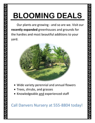 BLOOMING DEALS<br />5905501595120Our plants are growing - and so are we. Visit our recently expanded greenhouses and grounds for the hardies and most beautiful additions to your yard.<br />,[object Object]