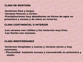 CLIMA DE MONTAÑA
-Inviernos fríos y largos
-Veranos frescos y cortos.
-Precipitaciones muy abundantes en forma de agua en
primavera y verano y de nieve en invierno.

CLIMA CONTINENTAL O INTERIOR
-Los veranos son cálidos y los inviernos muy fríos.
-Las lluvias son escasas.
CLIMA MEDITERRANEO
-Inviernos templados y suaves y veranos secos y muy
calurosos.
- Pluviosidad bastante escasa y concentrada en primavera y
otoño.

 