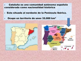 Cataluña es una comunidad autónoma española
considerada como nacionalidad histórica

- Esta situada al nordeste de la Península Ibérica.
-

Ocupa un territorio de unos 32.000 km²

 