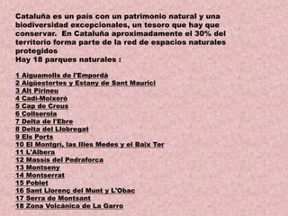 Cataluña es un país con un patrimonio natural y una
biodiversidad excepcionales, un tesoro que hay que
conservar. En Cataluña aproximadamente el 30% del
territorio forma parte de la red de espacios naturales
protegidos
Hay 18 parques naturales :
1 Aiguamolls de l'Empordà
2 Aigüestortes y Estany de Sant Maurici
3 Alt Pirineu
4 Cadí-Moixeró
5 Cap de Creus
6 Collserola
7 Delta de l'Ebre
8 Delta del Llobregat
9 Els Ports
10 El Montgrí, las Illes Medes y el Baix Ter
11 L'Albera
12 Massís del Pedraforca
13 Montseny
14 Montserrat
15 Poblet
16 Sant Llorenç del Munt y L'Obac
17 Serra de Montsant
18 Zona Volcánica de La Garro

 