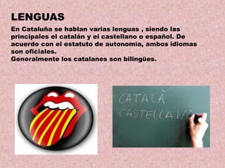 LENGUAS
En Cataluña se hablan varias lenguas , siendo las
principales el catalán y el castellano o español. De
acuerdo con el estatuto de autonomía, ambos idiomas
son oficiales.
Generalmente los catalanes son bilingües.

 