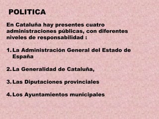 POLITICA
En Cataluña hay presentes cuatro
administraciones públicas, con diferentes
niveles de responsabilidad :
1. La Administración General del Estado de
España
2. La Generalidad de Cataluña,

3. Las Diputaciones provinciales
4. Los Ayuntamientos municipales

 