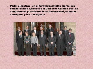 - Poder ejecutivo : en el territorio catalán ejerce sus
competencias ejecutivas el Gobierno Catalán que se
compone del presidente de la Generalidad, el primer
consejero y los consejeros

 