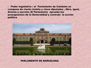 - Poder legislativo : el Parlamento de Cataluña se
compone de ciento treinta y cinco diputados , libre, igual,
directo y secreto. El Parlamento aprueba los
presupuestos de la Generalidad y controla la acción
política

PARLAMENTO DE BARCELONA

 