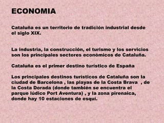 ECONOMIA
Cataluña es un territorio de tradición industrial desde
el siglo XIX.
La industria, la construcción, el turismo y los servicios
son los principales sectores económicos de Cataluña.
Cataluña es el primer destino turístico de España
Los principales destinos turísticos de Cataluña son la
ciudad de Barcelona , las playas de la Costa Brava , de
la Costa Dorada (donde también se encuentra el
parque lúdico Port Aventura) , y la zona pirenaica,
donde hay 10 estaciones de esquí.

 