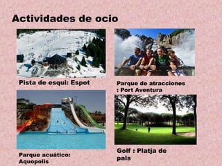 Actividades de ocio

Pista de esqui: Espot

Parque acuático:
Aquopolis

Parque de atracciones
: Port Aventura

Golf : Platja de
pals

 