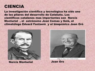 CIENCIA
La investigación científica y tecnológica ha sido uno
de los pilares del desarrollo de Cataluña. Los
científicos catalanes mas importantes son Narcis
Monturiol , el astrónomo José Comas y Solá, el
climatólogo Eduard Fontserè y el bioquímico Joan Oró

Narcis Monturiol

Joan Oro

 