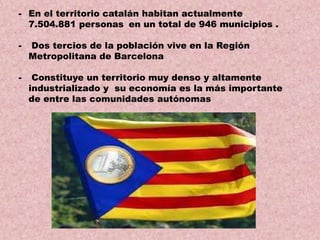 - En el territorio catalán habitan actualmente
7.504.881 personas en un total de 946 municipios .
-

Dos tercios de la población vive en la Región
Metropolitana de Barcelona

-

Constituye un territorio muy denso y altamente
industrializado y su economía es la más importante
de entre las comunidades autónomas

 