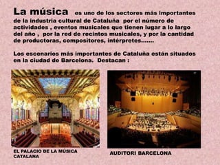 La música

es uno de los sectores más importantes
de la industria cultural de Cataluña por el número de
actividades , eventos musicales que tienen lugar a lo largo
del año , por la red de recintos musicales, y por la cantidad
de productoras, compositores, intérpretes…….

Los escenarios más importantes de Cataluña están situados
en la ciudad de Barcelona. Destacan :

EL PALACIO DE LA MÚSICA
CATALANA

AUDITORI BARCELONA

 