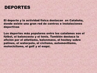 DEPORTES
El deporte y la actividad física destacan en Cataluña,
donde existe una gran red de centros e instalaciones
deportivas
Los deportes más populares entre los catalanes son el
fútbol, el baloncesto y el tenis. También destaca la
afición por el atletismo, balonmano, el hockey sobre
patines, el waterpolo, el ciclismo, automovilismo,
motociclismo, el golf y el esquí.

 