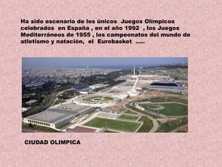 Ha sido escenario de los únicos Juegos Olímpicos
celebrados en España , en el año 1992 , los Juegos
Mediterráneos de 1955 , los campeonatos del mundo de
atletismo y natación, el Eurobasket …..

CIUDAD OLIMPICA

 