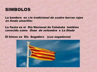 SIMBOLOS
La bandera es «la tradicional de cuatro barras rojas
en fondo amarillo»
La fiesta es el Día Nacional de Cataluña también
conocido como Onze de setembre o La Diada
El himno es Els Segadors

(Los segadores)

 