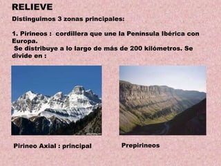 RELIEVE
Distinguimos 3 zonas principales:
1. Pirineos : cordillera que une la Península Ibérica con
Europa.
Se distribuye a lo largo de más de 200 kilómetros. Se
divide en :

Pirineo Axial : principal

Prepirineos

 