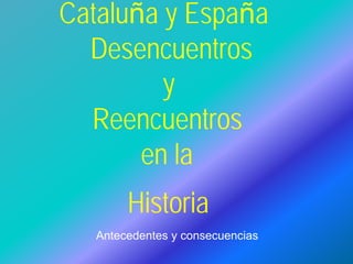 Cataluña y España
Desencuentros
y
Reencuentros
en la
Historia
Antecedentes y consecuencias
 