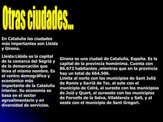 Otras ciudades... En Cataluña las ciudades más importantes son Lleida y Girona. Lleida:Lléida es la capital de la comarca del Segriá y de la demarcación que lleva el mismo nombre. Es el centro demográfico y económico más importante de la Cataluña interior. Su economía se basa en el sector agroalimentario y en diversidad de servicios.  Girona es una ciudad de Cataluña, España. Es la capital de la provincia homónima. Cuenta con 86.672 habitantes ,mientras que en la provincia hay un total de 664.506.  Limita al norte con los municipios de Sant Julià de Ramis y Sarrià de Ter, al este con el municipio de Celrà, al sureste con los municipios de Juià y Quart, al suroeste con los municipios de Fornells de la Selva, Vilablareix y Salt, y al oeste con el municipio de Sant Gregori. 
