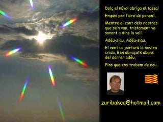 [email_address] [email_address] Dolç el núvol abríga el tossal Empès per l’aire de ponent. Mentre el cant dels nostres que se’n van, tristament va sonant a dins la vall. Adéu-siau, Adéu-siau. El vent us portarà la nostra crida, Ben abraçats abans  del darrer adéu, Fins que ens trobem de nou. Dolç el núvol abríga el tossal Empès per l’aire de ponent. Mentre el cant dels nostres que se’n van, tristament va sonant a dins la vall. Adéu-siau, Adéu-siau. El vent us portarà la nostra crida, Ben abraçats abans  del darrer adéu, Fins que ens trobem de nou. 