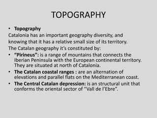 TOPOGRAPHY
• Topography
Catalonia has an important geography diversity, and
knowing that it has a relative small size of its territory.
The Catalan geography it’s constituted by:
• “Pirineus”: is a range of mountains that connects the
  Iberian Peninsula with the European continental territory.
  They are situated at north of Catalonia.
• The Catalan coastal ranges : are an alternation of
  elevations and parallel flats on the Mediterranean coast.
• The Central Catalan depression: is an structural unit that
  conforms the oriental sector of “Vall de l’Ebre”.
 