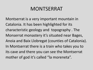 MONTSERRAT
Montserrat is a very important mountain in
Catalonia. It has been highlighted for its
characteristic geology and topography . The
Monserrat monastery it’s situated near Bages,
Anoia and Baix Llobregat (counties of Catalonia).
In Montserrat there is a train who takes you to
its cave and there you can see the Montserrat
mother of god it’s called “la moreneta”.
 